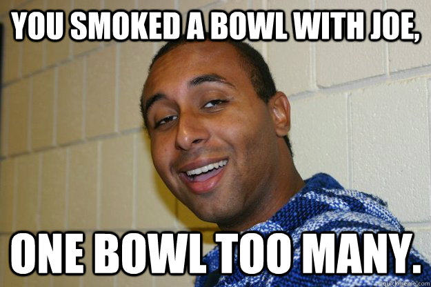 You smoked a bowl with joe, one bowl too many.  