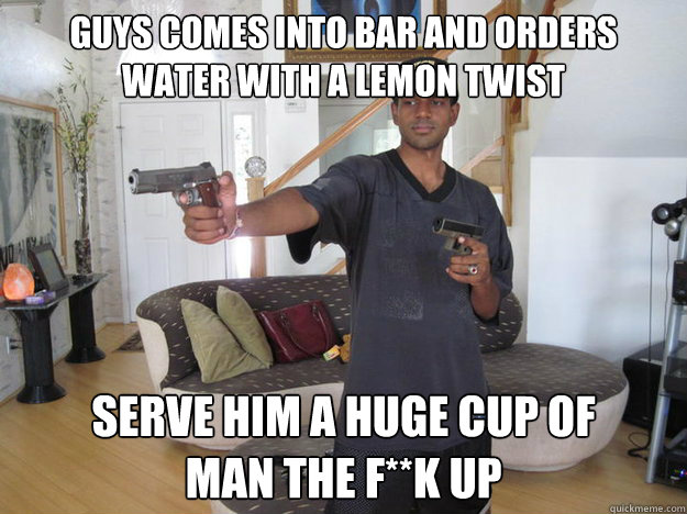 guys comes into bar and orders water with a lemon twist serve him a huge cup of 
man the f**k up  