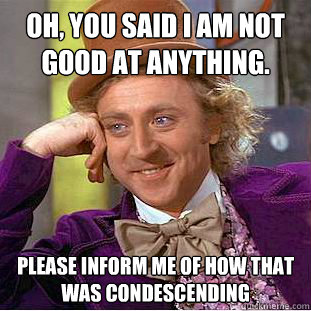 Oh, you said I am not good at anything. Please inform me of how that was condescending  Condescending Wonka