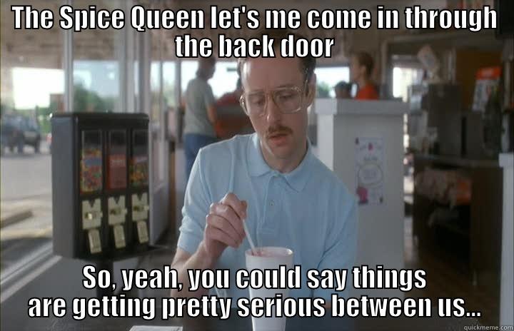 THE SPICE QUEEN LET'S ME COME IN THROUGH THE BACK DOOR SO, YEAH, YOU COULD SAY THINGS ARE GETTING PRETTY SERIOUS BETWEEN US... Misc