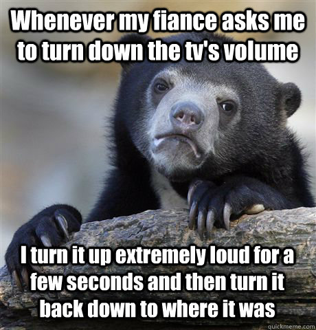 Whenever my fiance asks me to turn down the tv's volume I turn it up extremely loud for a few seconds and then turn it back down to where it was - Whenever my fiance asks me to turn down the tv's volume I turn it up extremely loud for a few seconds and then turn it back down to where it was  Misc