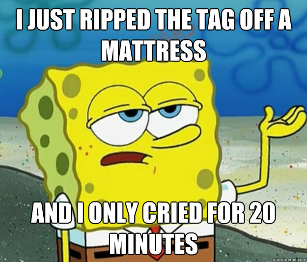 I just ripped the tag off a mattress and I only cried for 20 minutes  Tough Spongebob