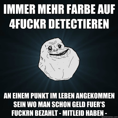 Immer mehr Farbe auf 4fuckr detectieren an einem punkt im leben angekommen sein wo man schon geld fuer's fuckrn Bezahlt - Mitleid haben - - Immer mehr Farbe auf 4fuckr detectieren an einem punkt im leben angekommen sein wo man schon geld fuer's fuckrn Bezahlt - Mitleid haben -  Forever Alone