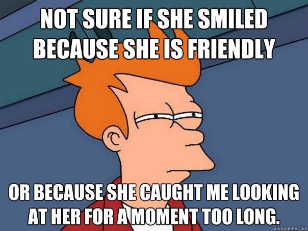 Not sure if she smiled because she is friendly Or because she caught me looking at her for a moment too long. - Not sure if she smiled because she is friendly Or because she caught me looking at her for a moment too long.  Futurama Fry