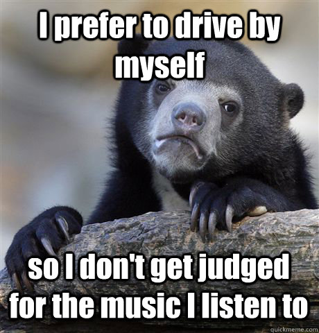 I prefer to drive by myself so I don't get judged for the music I listen to  Confession Bear