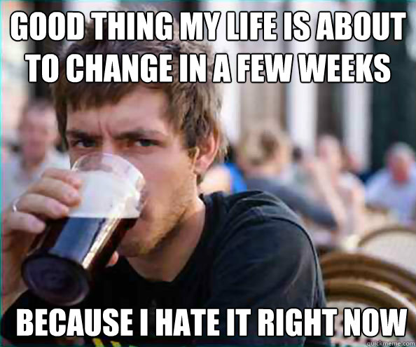 Good thing my life is about to change in a few weeks  because I hate it right now - Good thing my life is about to change in a few weeks  because I hate it right now  Lazy College Senior