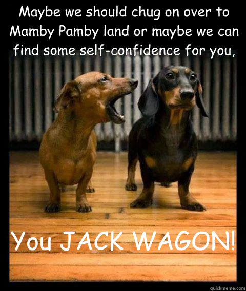 Maybe we should chug on over to Mamby Pamby land or maybe we can find some self-confidence for you, You JACK WAGON!  - Maybe we should chug on over to Mamby Pamby land or maybe we can find some self-confidence for you, You JACK WAGON!   Operation Dachshund