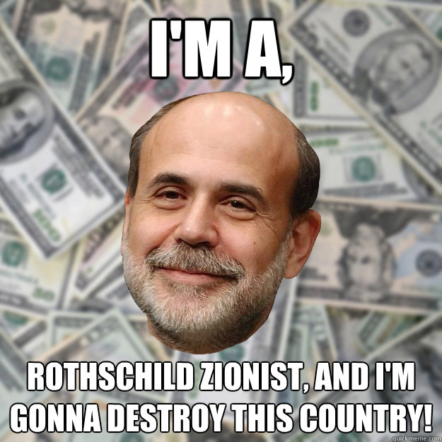 I'm A,  Rothschild Zionist, and i'm gonna destroy this Country!   Ben Bernanke