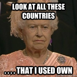 Look at all these countries . . . . that i used own  unimpressed queen