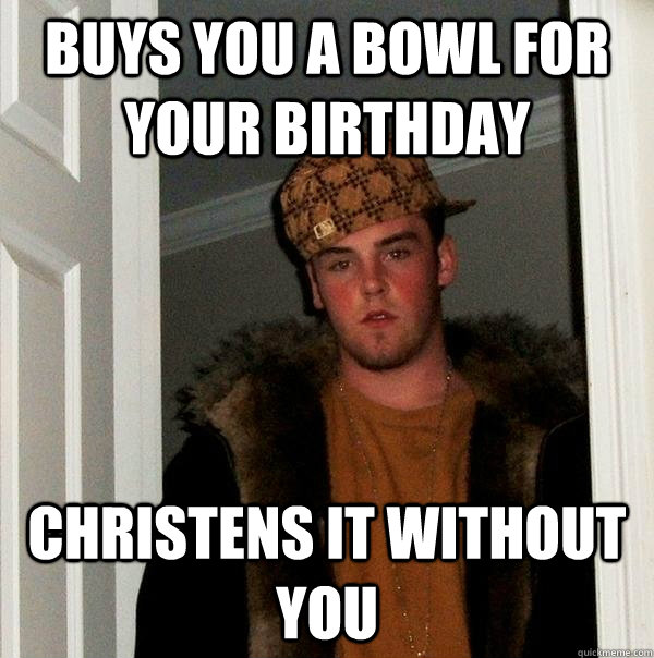 Buys you a bowl for your birthday christens it without you  Scumbag Steve