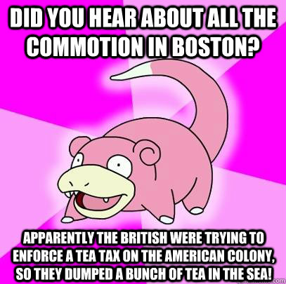 Did you hear about all the commotion in Boston? Apparently the British were trying to enforce a Tea tax on the American Colony, so they dumped a bunch of tea in the sea!  Slowpoke