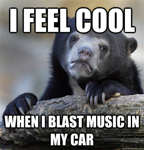 I feel Cool  When I blast music in my car  Confession Bear