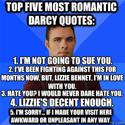 Top Five Most Romantic Darcy Quotes: 4. Lizzie's decent enough. 2. I've been fighting against this for months now, but, Lizzie Bennet, I'm in love with you. 1. I'm not going to sue you. 5. I'm sorry... if I made your visit here awkward or unpleasant in an  Socially Awkward Darcy