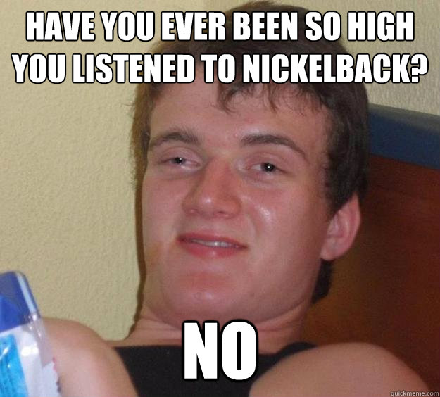 Have you ever been so high you listened to Nickelback? NO  10 Guy