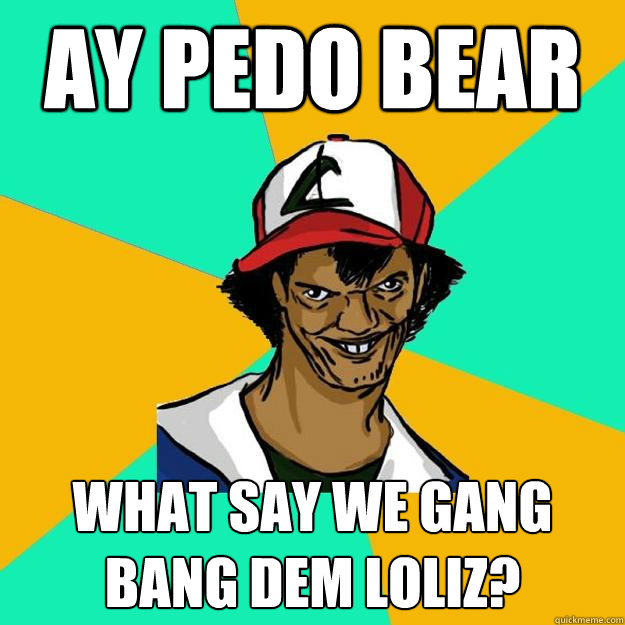 Ay pedo bear what say we gang bang dem loliz?  Ash Pedreiro