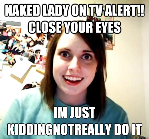 Naked lady on TV alert!! CLOSE YOUR EYES Im just kiddingnotreally do it
  Overly Attached Girlfriend