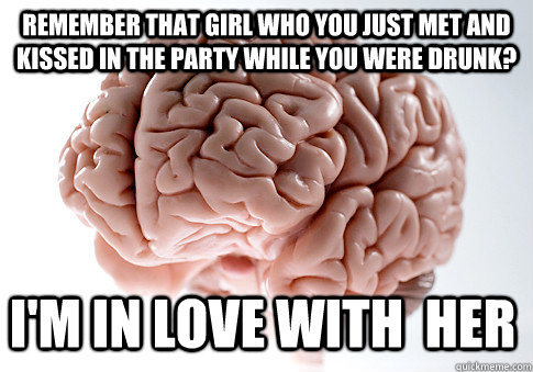 Remember that girl who you just met and kissed in the party while you were drunk? I'm in love with  her  Scumbag Brain