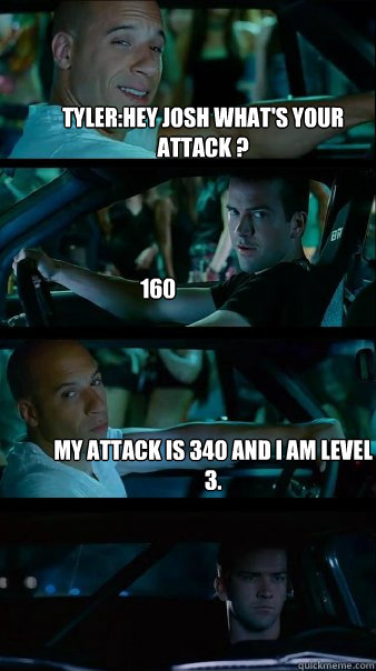 Tyler:Hey Josh what's your attack ? 160 My attack is 340 and I am level 3.  Fast and Furious