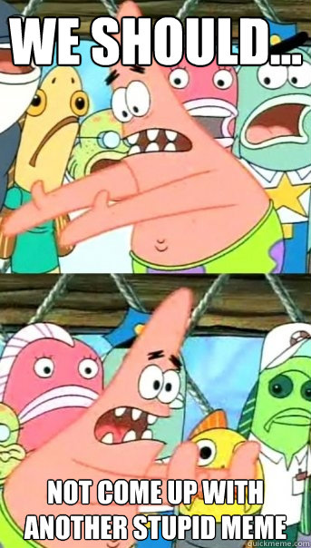 we should... not come up with another stupid meme  Push it somewhere else Patrick