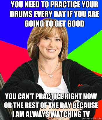 you need to practice your drums every day if you are going to get good you can't practice right now or the rest of the day because i am always watching tv  Sheltering Suburban Mom