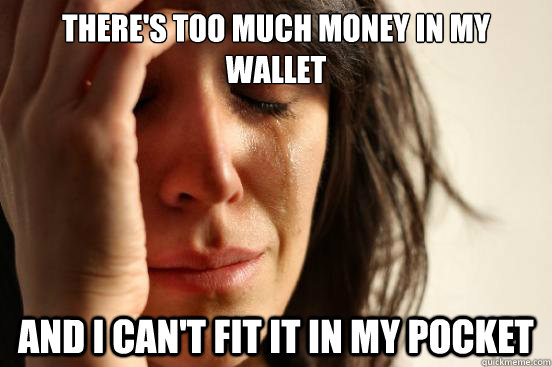 There's too much money in my wallet and I can't fit it in my pocket  First World Problems