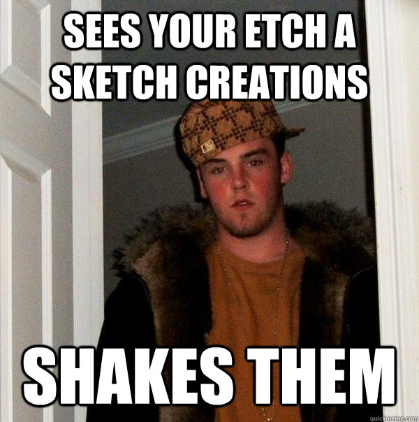 Sees your Etch A Sketch creations Shakes them  Scumbag Steve