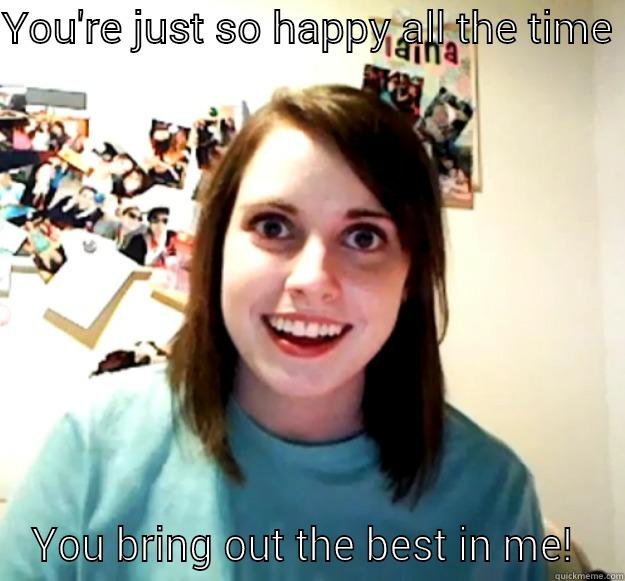 Lol!  - YOU'RE JUST SO HAPPY ALL THE TIME  YOU BRING OUT THE BEST IN ME!  Overly Attached Girlfriend