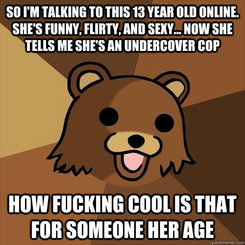 so i'm talking to this 13 year old online. she's funny, flirty, and sexy... now she tells me she's an undercover cop how fucking cool is that for someone her age - so i'm talking to this 13 year old online. she's funny, flirty, and sexy... now she tells me she's an undercover cop how fucking cool is that for someone her age  Pedobear