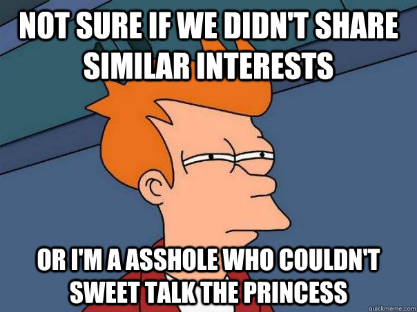 Not sure if we didn't share similar interests Or i'm a Asshole who couldn't sweet talk the princess  Futurama Fry