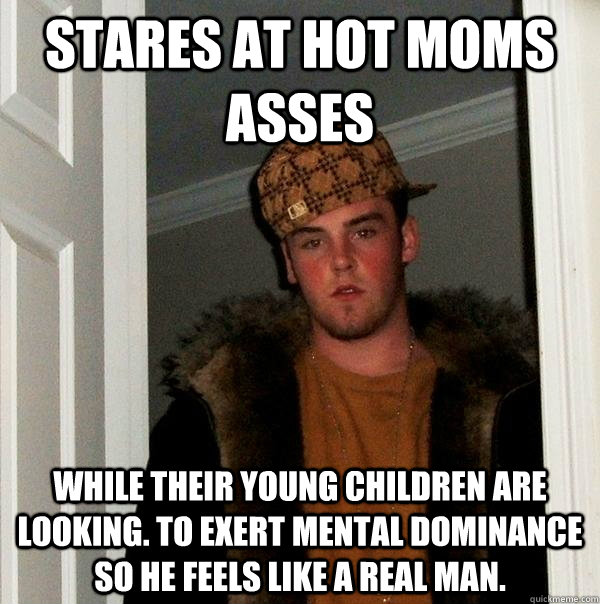 Stares at hot moms asses While their young children are looking. To exert mental dominance so he feels like a real man.    Scumbag Steve