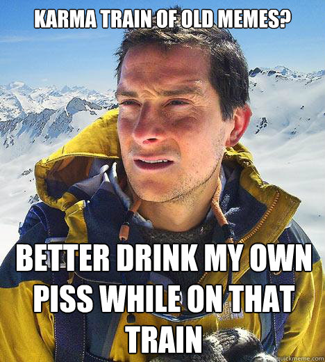 Karma train of old memes? Better drink my own piss while on that train  Bear Grylls