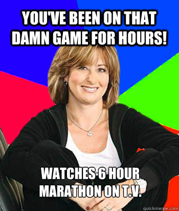 You've been on that damn game for hours! Watches 6 hour marathon on T.V.  Sheltering Suburban Mom