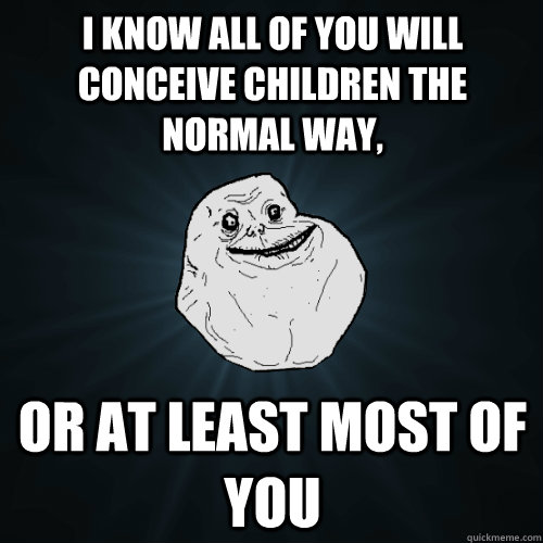 I know all of you will conceive children the normal way,  or at least most of you  Forever Alone