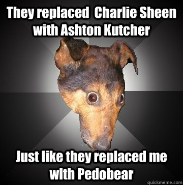 They replaced  Charlie Sheen with Ashton Kutcher  Just like they replaced me with Pedobear  Depression Dog