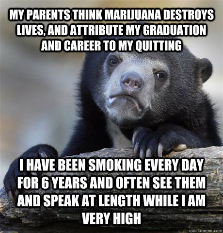 MY PARENTS THINK MARIJUANA DESTROYS LIVES, AND ATTRIBUTE MY GRADUATION AND CAREER TO MY QUITTING I HAVE BEEN SMOKING EVERY DAY FOR 6 YEARS AND OFTEN SEE THEM AND SPEAK AT LENGTH WHILE I AM VERY HIGH  Confession Bear