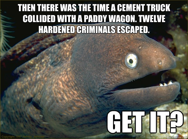 Then there was the time a cement truck collided with a paddy wagon. Twelve hardened criminals escaped.                       Get it?  Bad Joke Eel