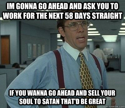 im gonna go ahead and ask you to work for the next 58 days straight if you wanna go ahead and sell your soul to satan that'd be great  Bill lumberg