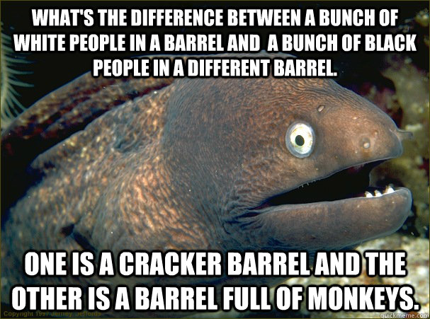 what's the difference between a bunch of white people in a barrel and  a bunch of black people in a different barrel. one is a cracker barrel and the other is a barrel full of monkeys.  Bad Joke Eel