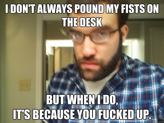 I don't always pound my fists on the desk but when I do, 
it's because you fucked up.  