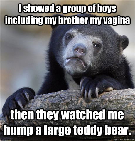 I showed a group of boys including my brother my vagina then they watched me hump a large teddy bear.  Confession Bear