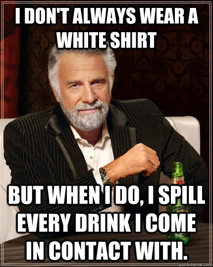 I don't always wear a white shirt but when I do, I spill every drink I come in contact with. - I don't always wear a white shirt but when I do, I spill every drink I come in contact with.  The Most Interesting Man In The World