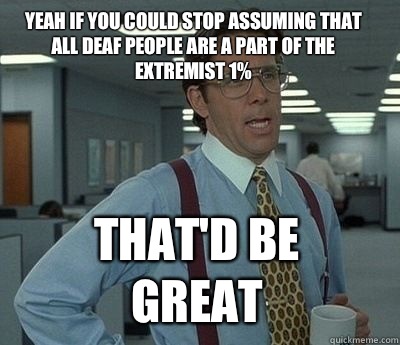 Yeah if you could stop assuming that all Deaf people are a part of the extremist 1% That'd be great  Bill Lumbergh