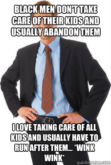 black men don't take care of their kids and usually abandon them i love taking care of all kids and usually have to run after them... *wink wink* - black men don't take care of their kids and usually abandon them i love taking care of all kids and usually have to run after them... *wink wink*  Unsuccessful white guy