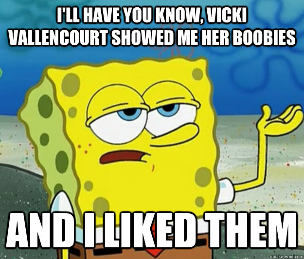 I'll have you know, Vicki Vallencourt showed me her boobies And I liked them  Tough Spongebob