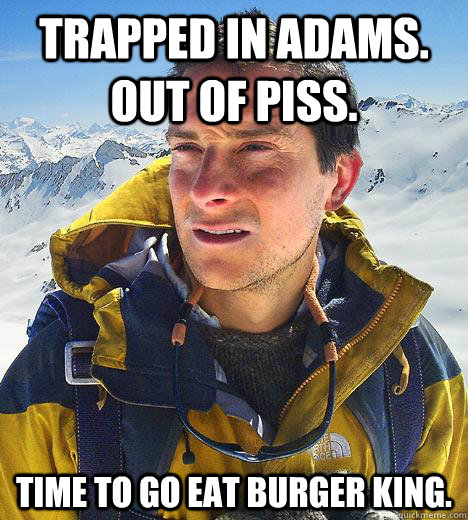 Trapped in Adams. Out of Piss. Time to go eat Burger King.  Bear Grylls