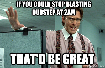 If you could stop blasting dubstep at 2am that'd be great  Office Space