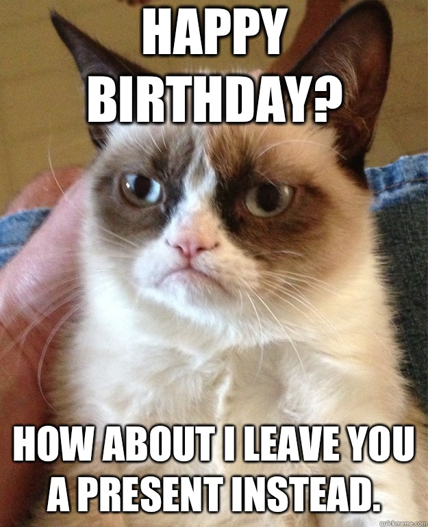 Happy Birthday? How about I leave you a present instead.  Grumpy Cat