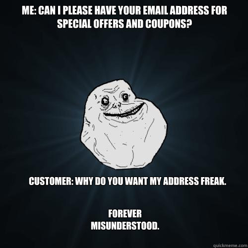 Me: Can I please have your email address for special offers and coupons? Customer: why do you want my address freak.   Forever misunderstood.  Forever Alone