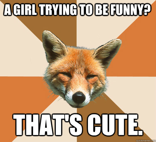 A girl trying to be funny? That's Cute.  Condescending Fox