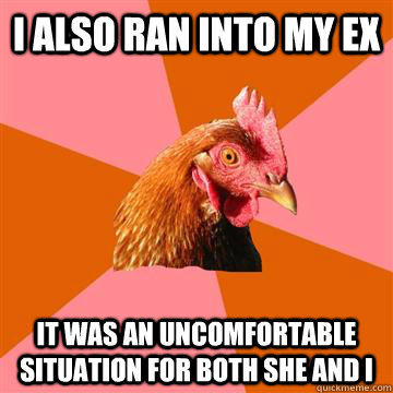 I ALSO RAN INTO MY EX IT WAS AN UNCOMFORTABLE SITUATION FOR BOTH SHE AND I - I ALSO RAN INTO MY EX IT WAS AN UNCOMFORTABLE SITUATION FOR BOTH SHE AND I  Anti-Joke Chicken